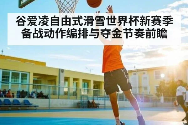 谷爱凌自由式滑雪世界杯新赛季备战动作编排与夺金节奏前瞻