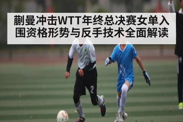 蒯曼冲击WTT年终总决赛女单入围资格形势与反手技术全面解读